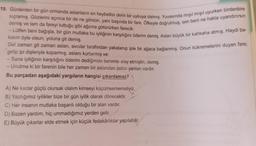 19. Günlerden bir gün ormanda aslanların en heybetlisi derin bir uykuya dalmış. Yuvasında mışıl mışıl uyurken birdenbire
sıçramış. Gözlerini açınca bir de ne görsün, yanı başında bir fare. Öfkeyle doğrulmuş, sen beni ne hakla uyandırırsın
demiş ve tam da fareyi tuttuğu gibi ağzına götürürken farecik:
- Lütfen beni bağışla, bir gün mutlaka bu iyiliğinin karşılığını öderim demiş. Aslan büyük bir kahkaha atmış. Haydi ba-
kalım öyle olsun, yoluna git demiş.
Gel zaman git zaman aslan, avcılar tarafından yakalanıp iple bir ağaca bağlanmış. Onun kükremelerini duyan fare;
gelip ipi dişleriyle koparmış, aslanı kurtarmış ve:
- Sana iyiliğinin karşılığını öderim dediğimde benimle alay etmiştin, demiş.
- Unutma ki bir farenin bile her zaman bir aslandan üstün yanları vardır.
Bu parçadan aşağıdaki yargıların hangisi çıkarılamaz?
A) Ne kadar güçlü olursak olalım kimseyi küçümsememeliyiz.
B) Yaptığımız iyilikler bize bir gün iyilik olarak dönecektir.
C) Her insanın mutlaka başarılı olduğu bir alan vardır.
D) Bazen yardım, hiç ummadığımız yerden gelir.
E) Büyük çıkarlar elde etmek için küçük fedakârlıklar yapılabilir.