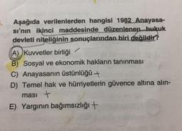 5. Aşağıda verilenlerden hangisi 1982 Anayasa-
sı'nın ikinci maddesinde düzenlenen hukuk
devleti niteliğinin sonuçlarından biri değildir?
(A) Kuvvetler birliği
B) Sosyal ve ekonomik hakların tanınması
C) Anayasanın üstünlüğü →
D) Temel hak ve hürriyetlerin güvence altına alın-
ması +
E) Yargının bağımsızlığı +