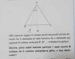 B
B¹
A
la a
C
B"
ABC eşkenar üçgeni A noktası etrafında pozitif yönde dö-
nerek her 5 dakikada bir eski konumu ile a derecelik açı
yaparak B noktası sırasıyla B', B" ... noktalarına geliyor.
Dönme yönü sabit kalmak şartıyla 1 saat sonra B
noktası ile C noktası çakıştığına göre, a kaç dere-
cedir?
LE