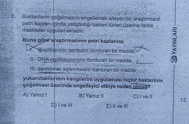 8.
Bakterilerin çoğalmasını engellemek isteyen bir araştırmacı,
petri kapları içinde yetiştirdiği bakteri türleri üzerine farklı
maddeler uygulamaktadır.
s
Buna göre araştırmacınin petri kaplarına;
igipliklerinin sentezini durduran bir madde,
11. DNA repli