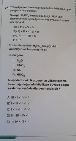 23. Yükseltgenme basamağı bulunurken bileşiklerin yük
dengesi sıfıra eşitlenir.
Örneğin H3PO4 bileşik olduğu için H, P ve O
elementlerinin yükseltgenme basamakları toplamı
sıfır olmalıdır.
3H + P + 40 = 0
3(+1) + P + 4(-2) = 0
(+3) + P + (-8) = 0
P = +5
Fosfor elementinin H3PO4 bileşiğindeki
yükseltgenme basamağı +5'tir.
Buna göre,
1. N₂0
II. HNO₂
III. NO
IV. HNO3
bileşiklerindeki N atomunun yükseltgenme
basamağı değerinin küçükten büyüğe doğru
sıralanışı aşağıdakilerden hangisidir?
A) III < | < IV < II
B) | < ||| < || <IV
C) | < || < ||| <IV
D) II < III < IV <I
E) I < IV < III < ||
Hizmetleri Genel Mü