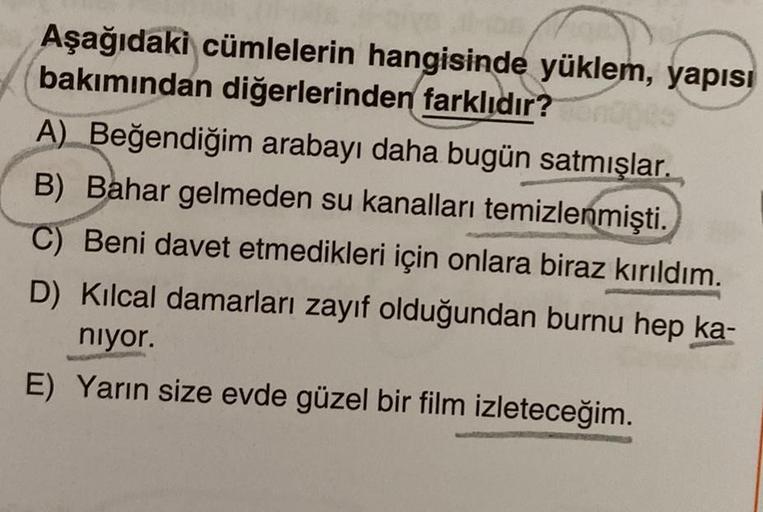 Aşağıdaki cümlelerin hangisinde yüklem, yapısı
bakımından diğerlerinden farklıdır? noges
A) Beğendiğim arabayı daha bugün satmışlar.
B) Bahar gelmeden su kanalları temizlenmişti.
C) Beni davet etmedikleri için onlara biraz kırıldım.
D) Kılcal damarları zay