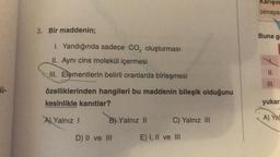 Ü-
3. Bir maddenin;
1. Yandığında sadece CO₂ oluşturması
II. Aynı cins molekül içermesi
III. Elementlerin belirli oranlarda birleşmesi
özelliklerinden hangileri bu maddenin bileşik olduğunu
kesinlikle kanıtlar?
A) Yalnız I
B) Yalnız II
D) II ve III
C) Yalnız III
E) I, II ve III
Karışım
olmaya
Buna g
II.
III.
yukar
A) Yal