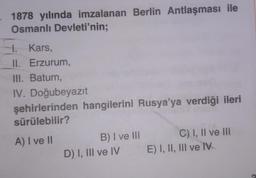 1878 yılında imzalanan Berlin Antlaşması ile
Osmanlı Devleti'nin;
1. Kars,
II. Erzurum,
III. Batum,
IV. Doğubeyazıt
şehirlerinden hangilerini Rusya'ya verdiği ileri
sürülebilir?
A) I ve II
C) I, II ve III
B) I ve III
D) I, III ve IV E) I, II, III ve IV