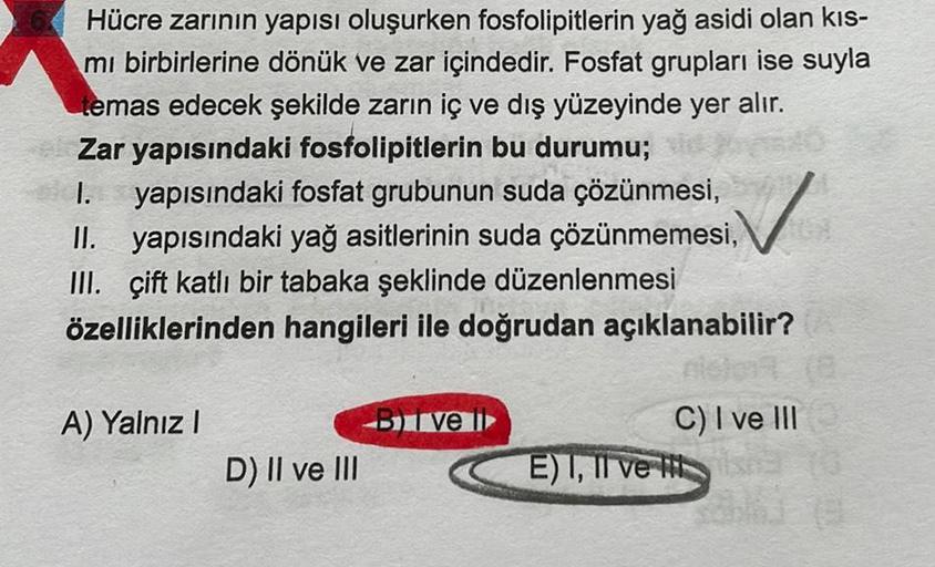 Hücre zarının yapısı oluşurken fosfolipitlerin yağ asidi olan kıs-
mi birbirlerine dönük ve zar içindedir. Fosfat grupları ise suyla
temas edecek şekilde zarın iç ve dış yüzeyinde yer alır.
Zar yapısındaki fosfolipitlerin bu durumu;
I. yapısındaki fosfat g