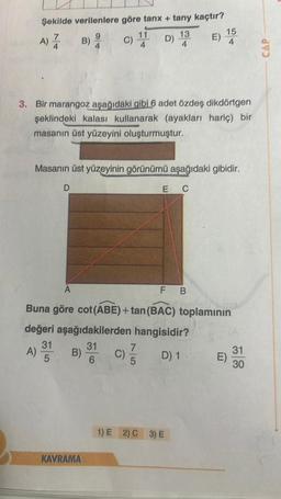 Şekilde verilenlere göre tanx + tany kaçtır?
D) 14
13
9
B) 4
A)
A)
C) 11
3. Bir marangoz aşağıdaki gibi 6 adet özdeş dikdörtgen
şeklindeki kalası kullanarak (ayakları hariç) bir
masanın üst yüzeyini oluşturmuştur.
D
31
5
A
Masanın üst yüzeyinin görünümü aşağıdaki gibidir.
E C
KAVRAMA
E)
A
F B
Buna göre cot(ABE) +tan (BAC) toplamının
değeri aşağıdakilerden hangisidir?
31
7
B) 3 C) //
D) 1
6
15
4
1) E 2) C 3) E
E)
31
30
CAP