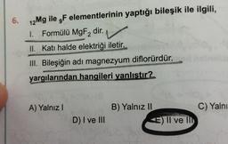 6.
12 Mg ile F elementlerinin yaptığı bileşik ile ilgili,
1. Formülü MgF2₂ dir.
II. Katı halde elektriği iletir.
III. Bileşiğin adı magnezyum diflorürdür.
yargılarından hangileri yanlıstır?
A) Yalnız I
D) I ve III
B) Yalnız II
E) Il ve Il
C) Yalnı