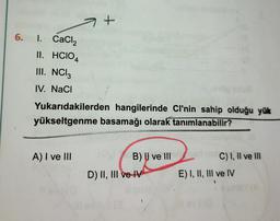 6. I.
CaCl₂
II. HCIO4
III. NCI 3
IV. NaCl
+
Yukarıdakilerden hangilerinde Cl'nin sahip olduğu yük
yükseltgenme basamağı olarak tanımlanabilir?
A) I ve III
TUTORIA
B) II ve Iller
D) II, III ve IV
C) I, II ve III
E) I, II, III ve IV