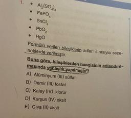 1.
Al₂(SO4)3
• FePO4
• SnCl4
• PbO2
• HgO
Formülü verilen bileşiklerin adları sırasıyla seçe-
neklerde verilmiştir.
Buna göre, bileşiklerden hangisinin adlandırıl-
masında yanlışlık yapılmıştır
A) Alüminyum (III) sülfat
B) Demir (III) fosfat
C) Kalay (IV) klorür
D) Kurşun (IV) oksit
E) Civa (II) oksit