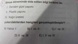 Simya döneminde elde edilen bilgi birikimi ile;
1. Deriden giysi yapımı
II. Plastik yapımı
III. Kağıt üretimi
yukarıdakilerden hangileri gerçekleştirilmiştir?
A) Yalnız I
B) I ve II
C) I ve III
D) II ve III
E) I, II ve III