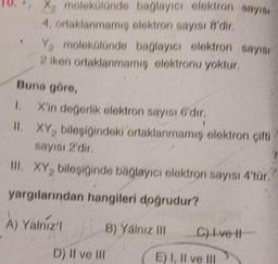 X. molekülünde
4, ortaklanmamış
bağlayıcı elektron sayısı
elektron sayısı 8'dir.
Y, molekülünde bağlayıcı elektron sayısı
2 iken ortaklanmamış elektronu yoktur.
Buna göre,
1. X'in değerlik elektron sayısı 6'dır.
II. XY, bileşiğindoki ortaklanmamış elektron çifti
sayısı 2'dir.
III. XY, bileşiğinde bağlayıcı elektron sayısı 4'tür.
yargılarından hangileri doğrudur?
A) Yalniz'l
B) Yalnız III
D) Il ve Ill
C) I ve Il
E) I, II ve III