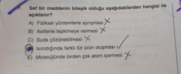 Saf bir maddenin bileşik olduğu aşağıdakilerden hangisi ile
açıklanır?
A) Fiziksel yöntemlerle ayrışması X
B) Asitlerle tepkimeye vermesi X
C) Suda çözünebilmesi X
Isıtıldığında farklı tür ürün oluşması v
E) Molekülünde birden çok atom içermesi