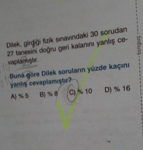 Dilek, girdiği fizik sınavındaki 30 sorudan
27 tanesini doğru geri kalanını yanlış ce-
vaplamıştır.
YO'
Buna göre Dilek soruların yüzde kaçını
oyanlış cevaplamıştır?
A) % 5 B) % 8
(C)% 10 D) % 16
5nbuo