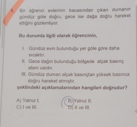 1.
Bir öğrenci evlerinin bacasından çıkan dumanın
gündüz göle doğru, gece ise dağa doğru hareket
ettiğini gözlemliyor.
Bu durumla ilgili olarak öğrencinin,
1. Gündüz evin bulunduğu yer göle göre daha
sıcaktır.
II. Gece dağın bulunduğu bölgede alçak basınç