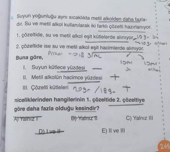 4. Suyun yoğunluğu aynı sıcaklıkta metil alkolden daha fazla-
dir. Su ve metil alkol kullanılarak iki farklı çözelti hazırlanıyor.
1. çözeltide, su ve metil alkol eşit kütlelerde alınıyor, 109 Sy
2. çözeltide ise su ve metil alkol eşit hacimlerde alınıyor.