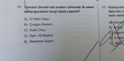19. Osmanlı Devleti'nde modern dönemde ilk askeri
darbe tecrübesi hangi olayla yaşandı?
A) 31 Mart Olayı
B) Çırağan Baskını
C) Kuleli Olayı
D) Bab-ı Ali Baskını
E) Menemen İsyanı
23. Kütahya-Esk
daha hızlı yi
mal'e veriler
A Mareşall
B) Binbaşı
C) Başkom
DI 9. Kolor
E Albay