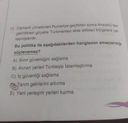 12. Osmanlı yöneticileri Rumeliye geçtikten sonra Anadolu'dan
getirdikleri göçebe Türkmenleri elde ettikleri bölgelere yer-
leşmişlerdir.
Bu politika ile aşağıdakilerden hangisinin amaçlandığı
söylenemez?
A) Sınır güvenliğini sağlama
B) Alınan yerleri Türkleşip İslamlaştırma
C) İç güvenliği sağlama
Tarım gelirlerini artırma
E) Yeni yerleşim yerleri kurma