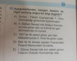 k
hi
e
19
355
23. Aşağıdakilerden hangisi Atatürk ile
ilgili verilmiş doğru bir bilgi değildir?
A) Suriye - Filistin Cephesi'nde 7. Ordu
Komutanlğı görevinde bulunmuştur.
B) II. Balkan Savaşı'nda Bolayır Kolordu-
su'nda görev aldı ve Edirne'nin geri
alınmasında rol oynadı.
C) 1907'de ilk askeri görev yeri olan
Makedonya'da 3. Ordu'da görev yaptı.
D) Batı ile ilk teması sayılan Fransa'daki
Picardi Manevraları'na katıldı.
E) I. Dünya Savaşı'nda son askeri görevi
Yıldırım Orduları Komutanlığı oldu.