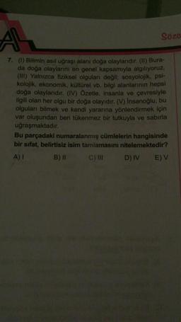 AL
7. (1) Bilimin asıl uğraşı alanı doğa olaylarıdır. (II) Bura-
da doğa olaylarını en genel kapsamıyla algılıyoruz.
(III) Yalnızca fiziksel olguları değil; sosyolojik, psi-
kolojik, ekonomik, kültürel vb. bilgi alanlarının hepsi
doğa olaylarıdır. (IV) Özetle, insanla ve çevresiyle
ilgili olan her olgu bir doğa olayıdır. (V) İnsanoğlu, bu
olguları bilmek ve kendi yararına yönlendirmek için
var oluşundan beri tükenmez bir tutkuyla ve sabırla
uğraşmaktadır.
Sözo
Bu parçadaki numaralanmış cümlelerin hangisinde
bir sıfat, belirtisiz isim tamiamasını nitelemektedir?
A) I
B) II
C) III
D) IV
E) V