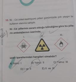 AYDIN YAXINLARI
10. Ni-Cd (nikel-kadmiyum) pilleri günümüzde çok yaygın bir
kullanım alanına sahiptir.
Al
Ni-Cd pillerinin zararlı olduğu bilindiğine göre bu pille-
rin ambalajlarının üzerinde;
I.
uyarı işaretlerinden hangileri olmalıdır?
A) Yalmz I
B) Yalniz II
D) I ve II
III.
C) Yalnız III
E) II ve H