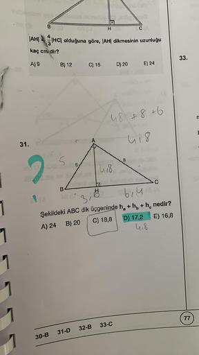 1
1
1
B
|AH|
kaç cm dir?
A) 9
31.
2
30-B
B) 12
IHC| olduğuna göre, |AH| dikmesinin uzunluğu
B
6/
H
C) 15
418
C
D) 20
48 +8+6
418
31-D 32-B 33-C
E) 24
3,6
bila
Şekildeki ABC dik üçgeninde h + h + h nedir?
C
A) 24
B) 20
C) 18,8
E) 16,8
D) 17,2
C
4,8
33.
77
n