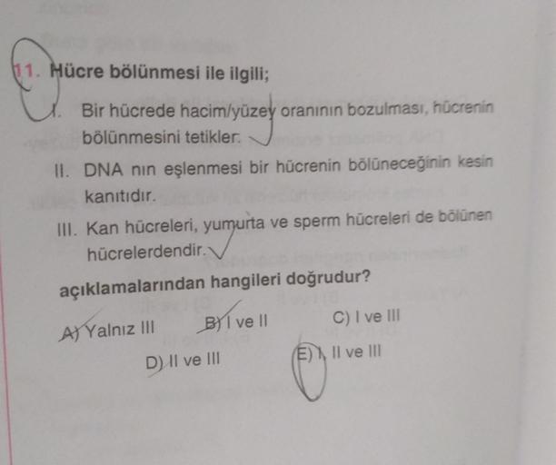 11. Hücre bölünmesi ile ilgili;
Bir hücrede hacim/yüzey oranının bozulması, hücrenin
bölünmesini tetikler.
II. DNA nın eşlenmesi bir hücrenin bölüneceğinin kesin
kanıtıdır.
III. Kan hücreleri, yumurta ve sperm hücreleri de bölünen
hücrelerdendir.
açıklamal