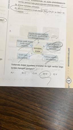 Idir?
en
AYDIN YAYI
7.
klerinde ve suda çözündüklerinde
iyonlar serbest hale geçeceğinden elektriği iletirler.
D) Erime noktaları yüksektir.
E) iyonik kristallere örnek olarak (SiO CH₂Cl ve NaCl ve-
rilebilir.
Atomlar kovalent bağlarla
üç boyutlu ağ yapısında
birarada bulunur.
Elmas, grafit, kuartz
örnek olarak
verilebilir.
helpleso und
helsemenolein
Grafit hariç
çok serttirler.
V
Kovalent
kristal
III
C) III
IV
HONDY 13 OF
Grafit ve silisyum
hariç elektriği
iletmezler.
Meghbiele
167
-eiol xinovi
yükten kücüğe
Yukarıda doğal kovalent kristaller ile ilgili verilen bilgi-
enolist
lerden hangisi yanlıştır?
Sinte
A) I
B) II
Erime noktaları
çok düşüktür.
D) IV
E) V
MADDENİN HÂLLERİ
129