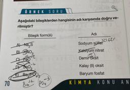 70
(1) SVO
ÖRNEK SORU
Aşağıdaki bileşiklerden hangisinin adı karşısında doğru ve-
rilmiştir?
Bileşik formülü
A) Na₂S
B) KNO3
FT
C) Feo
E Bag(PO4)2
Bat
12
-3
Poy
Adı
Sodyum sülfatfer.
Kalsiyum nitrat ndry
(I
Demir oksit
Kalay (II) oksit
Baryum fosfat
KİMYA
KONU AN