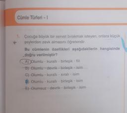 Cümle Türleri - 1
1. Çocuğa büyük bir servet bırakmak isteyen, onlara küçük
şeylerden zevk almasını öğretendir.
Bu cümlenin özellikleri aşağıdakilerin hangisinde
doğru verilmiştir?
A) Olumlu- kurallı - birleşik - fiil
B) Olumlu devrik birleşik isim
C) Olumlu - kuralli - sıralı isim
D) Olumlu - kurallı birleşik - isim
E) Olumsuz devrik birleşik - isim