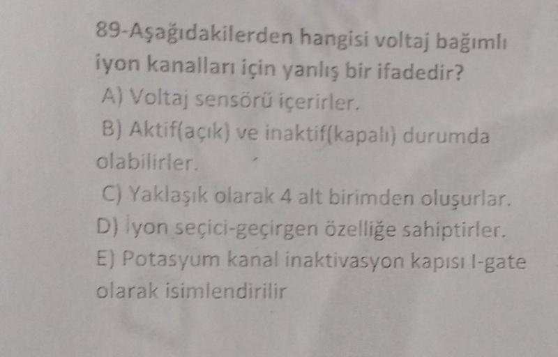 89-Aşağıdakilerden
iyon kanalları için yanlış bir ifadedir?
A) Voltaj sensörü içerirler.
B) Aktif(açık) ve inaktif(kapalı) durumda
olabilirler.
C) Yaklaşık olarak 4 alt birimden oluşurlar.
D) İyon seçici-geçirgen özelliğe sahiptirler.
E) Potasyum kanal ina