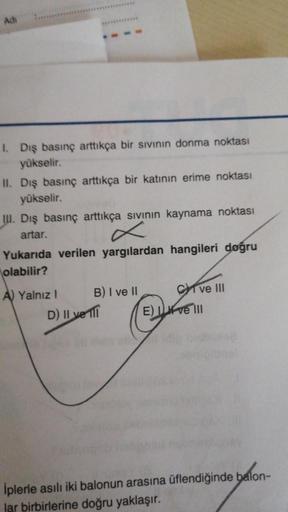 Adi
I. Dış basınç arttıkça bir sıvının donma noktası
yükselir.
II. Dış basınç arttıkça bir katının erime noktası
yükselir.
II. Dış basınç arttıkça sıvının kaynama noktası
artar.
Yukarıda verilen yargılardan hangileri doğru
olabilir?
A) Yalnız I
B) I ve II