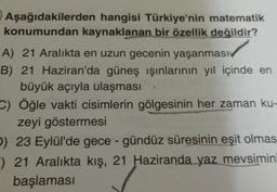 Aşağıdakilerden hangisi Türkiye'nin matematik
konumundan kaynaklanan bir özellik değildir?
A) 21 Aralıkta en uzun gecenin yaşanmas
B) 21 Haziran'da güneş ışınlarının yıl içinde en
büyük açıyla ulaşması
C) Öğle vakti cisimlerin gölgesinin her zaman ku-
zeyi göstermesi
D) 23 Eylül'de gece-gündüz süresinin eşit olmas
) 21 Aralıkta kış, 21 Haziranda yaz mevsimini
başlaması