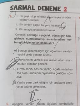 SARMAL
DENEME 2
D 1. Bir şeyi tutup kendine yaya başka bir yöne
he Ava
doğru yürütmek
II. Bir yerden başka bir yere taşımak
III. Bir amaçla ortadan kaldırmak
"Çekmek” sözcüğü aşağıdaki cümlelerin han-
gisinde numaralanmış anlamlarından her-
hangi biriyle kullanılmamıştır?
Soruyu çözemediğim için öğretmen sandal-
yesini çekip yanıma oturdu.
BHayvanların yemesi için kesilen otları islan-
madan tarladan çektiler.
C) Firma sahibi basına yaptığı açıklamada ha-
tah olan ürünlerini piyasadan çektiğini söy-
Xedi.
D) Yanlış yere park ettiğim için arabamı emni-
yetin önüne çekmişler.
[
5. Aşağıda verilen anlam ilişkileri sembollerle
6