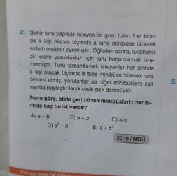 2. Şehir turu yapmak isteyen bir grup turist, her birin-
de a kişi olacak biçimde a tane minibüse binerek
sabah otelden ayrılmıştır. Öğleden sonra, turistlerin
bir kısmı yoruldukları için turu tamamlamak iste-
memiştir. Turu tamamlamak isteyenler her birinde
b kişi olacak biçimde b tane minibüse binerek tura
devam etmiş, yorulanlar ise diğer minibüslere eşit
sayıda paylaştırılarak otele geri dönmüştür.
Buna göre, otele geri dönen minibüslerin her bi-
rinde kaç turist vardır?
A) a + b
D) a² - b
B) a - b
TYT MATEMATİK VİDEO
C) a-b
E) a + b²
2019 / MSÜ
5.