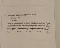 11. Matematik öğretmeni, öğrencisi Akif'e,
x²+mx-12
x²-x-2
kesrinin sadeleşebilir bir kesir olduğunu söylüyor. Öğret-
men Akif'ten m'nin alabileceği değerleri bulmasını istiyor.
Buna göre, Akif'in bulduğu değerler toplamı kaçtır?
B)-6 C) -5
E) -3
A)-7
D) -4