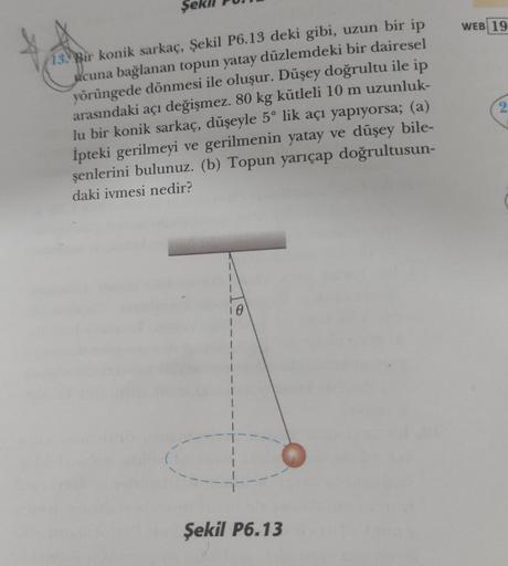 13. Bir konik sarkaç, Şekil P6.13 deki gibi, uzun bir ip
ucuna bağlanan topun yatay düzlemdeki bir dairesel
yörüngede dönmesi ile oluşur. Düşey doğrultu ile ip
arasındaki açı değişmez. 80 kg kütleli 10 m uzunluk-
lu bir konik sarkaç, düşeyle 5° lik açı yap