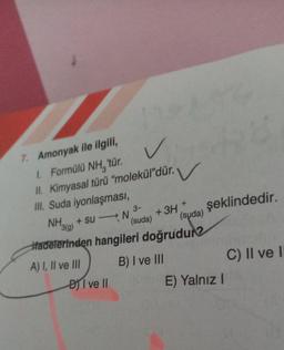 7. Amonyak ile ilgili,
1. Formülü NH, 'tür.
II. Kimyasal türü "molekül”dür. V
III. Suda iyonlaşması,
-
3-
(suda)
DI ve II
+3H +
(suda)
NH + su N
3(g)
Hadelerinden hangileri doğrudur?
A) I, II ve III
B) I ve III
şeklindedir.
E) Yalnız I
C) II ve I