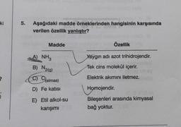 ki
2
5. Aşağıdaki madde örneklerinden hangisinin karşısında
verilen özellik yanlıştır?
Madde
A) NH3
B) N₂(g)
C) Gelmas)
D) Fe katısı
E) Etil alkol-su
karışımı
Özellik
Yaygın adı azot trihidrojendir.
Tek cins molekül içerir.
Elektrik akımını iletmez.
Homojendir.
Bileşenleri arasında kimyasal
bağ yoktur.