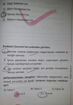 B) Haçlı
Seferleri'nin
C) Bilim Rönesansı'nın
D Sanayi Devrimi'nin
E) Reform Hareketleri'nin
Endüstri Devrimi'nin ardından görülen;
tarımda makine kullanımının başlamasıyla, köylerde iş-
sizliğin artması
II. kırsal alanlardan kentlere doğru, yoğunlaşan göçlerin
çarpık kentleşmeye yol açması
II. işçi sınıfının sendikal haklar, için giriştiği mücadelenin
sonuç vermesi
gelişmelerinden hangileri "ekonomik değişimlerin yeni
sosyal sorunlara yol açtığı" yargısını doğrular nitelikte-
dir?
A) Yalnız I
D) I ve II
B) Yalnız II
C) Yalnız III
E) I, II ve III
Palme Yayınevi