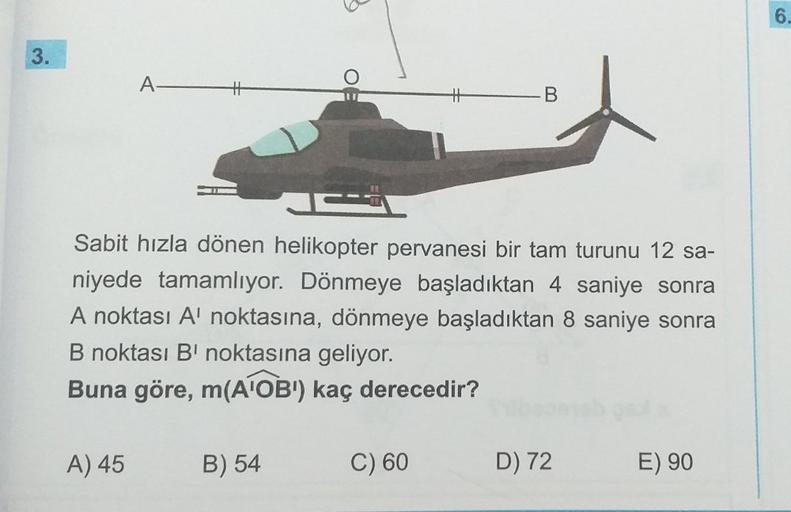 3.
A H
A) 45
6
J
Sabit hızla dönen helikopter pervanesi bir tam turunu 12 sa-
niyede tamamlıyor. Dönmeye başladıktan 4 saniye sonra
A noktası A' noktasına, dönmeye başladıktan 8 saniye sonra
B noktası B' noktasına geliyor.
Buna göre, m(A¹OBI) kaç derecedir