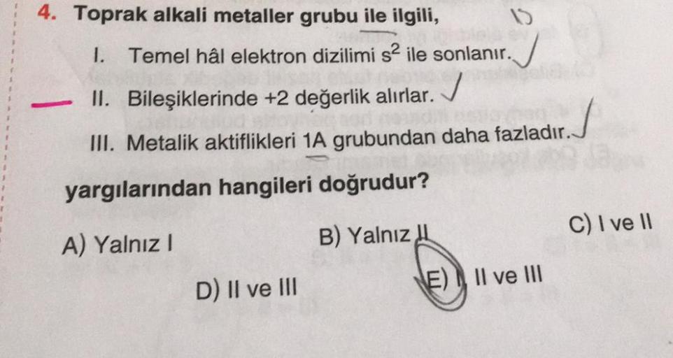 4. Toprak alkali metaller grubu ile ilgili,
1. Temel hâl elektron dizilimi s2 ile sonlanır.
II. Bileşiklerinde +2 değerlik alırlar.
✓
III. Metalik aktiflikleri 1A grubundan daha fazladır.
yargılarından hangileri doğrudur?
A) Yalnız I
B) Yalnız
RECES
15
D) 