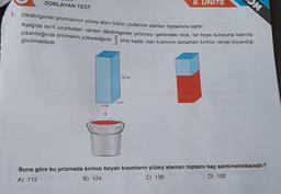 ZORLAYAN TEST
4 cm
1. Dikdörtgenler prizmasının yüzey alanı bütün yüzlerinin alanları toplamına eşittir.
Aşağıda ayrıt uzunlukları verilen dikdörtgenler prizması şeklindeki blok, bir boya kutusuna batırılıp
çıkarıldığında prizmanın yüksekliğinin
görülmektedir.
'sine kadar olan kısmının tamamen kırmızı renge boyandığı
12 cm
6. UNITE
3 cm
OM
Buna göre bu prizmada kırmızı boyalı kısımların yüzey alanları toplamı kaç santimetrekaredir?
A) 112
B) 124
C) 136
D) 192