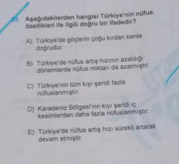 35. Aşağıdakilerden hangisi Türkiye'nin nüfus
özellikleri ile ilgili doğru bir ifadedir?
A) Türkiye'de göçlerin çoğu kırdan kente
doğrudur.
B) Türkiye'de nüfus artış hızının azaldığı
dönemlerde nüfus miktarı da azalmıştır.
C) Türkiye'nin tüm kıyı şeridi fazla
nüfuslanmıştır.
ye
D) Karadeniz Bölgesi'nin kıyı şeridi iç
kesimlerden daha fazla nüfuslanmıştır.
E) Türkiye'de nüfus artış hızı sürekli artarak
devam etmiştir.