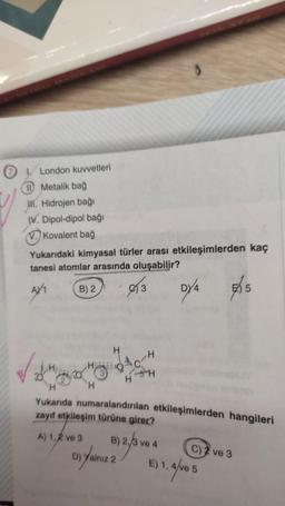 London kuvvetleri
Metalik bağ
H. Hidrojen bağı
IV. Dipol-dipol bağı
V. Kovalent bağ
Yukarıdaki kimyasal türler arası etkileşimlerden kaç
tanesi atomlar arasında oluşabilir?
AY₁
B) 2
3
DY4
√
HO
H
H
-H
SH
H
Yukarıda numaralandırılan etkileşimlerden hangileri
zayıf etkileşim türüne girer?
A) 1,2 ve 3 B) 4
D) Yalnız 2) 2/3 ve
E) 1,
C) 2 ve 3
5
1, 4/ve 5