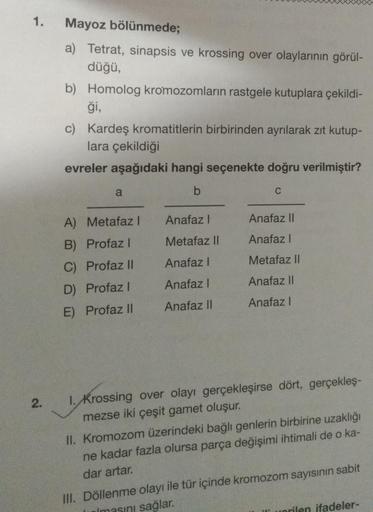 1.
2.
Mayoz bölünmede;
a) Tetrat, sinapsis ve krossing over olaylarının görül-
düğü,
b) Homolog kromozomların rastgele kutuplara çekildi-
ği,
c) Kardeş kromatitlerin birbirinden ayrılarak zıt kutup-
lara çekildiği
evreler aşağıdaki hangi seçenekte doğru ve