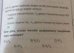 11.
Xile Y₂ gazları arasında oluşan ve tek cins ürünün oluştuğu
tepkime ile ilgili şu bilgiler veriliyor;
- X gazının harcanma hızı, Y2 gazının harcanma hızının 3/2
-
katıdır.
- Ürünün oluşma hızı, Y₂ gazının harcanma hızının yarısı-
-
dır.
Buna göre, ürünün formülü aşağıdakilerin hangisinde
doğru verilmiştir?
A) X3Y4
D) XY 3
B) X₂Y3
E) X3Y2
C) XY ₂