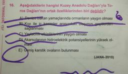 A INFORMAL YAY
C
16.
Aşağıdakilerin
hangisi Kuzey Anadolu Dağları'yla To-
ros Dağları'nın ortak özelliklerinden biri değildir?
A) Denize bakan yamaçlarında ormanların yaygın olması
B) Kıyı ile iç kesimler arasındaki ulaşımın geçitlerden
sağlanması
C) Yaylacılık etkinliklerinin yaygın olması
D) Akarsularının hidroelektrik potansiyellerinin yüksek ol-
masi
E) Geniş karstik ovaların bulunması
(JANA-2010)