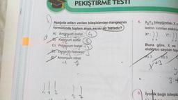 PEKIŞTIRME TESTI
Aşağıda adları verilen bileşiklerden hangisinin
formülünde toplam atom sayısı en fazladır?
A) Amonyum fosfat
++
Kalsiyum
um sülfat
n
C) Potasyum fosfat +4
Demir(1) hidroksit
Amonyum nitrat
B
222
4. X₂Y3 bileşiğindeki X v
lerinin katman elektron
:))
28
Xa: ))
28
yb:
Buna göre, X ve
elektron sayıları top
A) 3
B) 5
x X+3
3+
5. iyonik bağlı bileşik