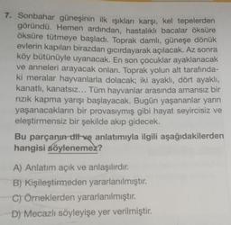 7. Sonbahar güneşinin ilk ışıkları karşı, kel tepelerden
göründü. Hemen ardından, hastalıklı bacalar öksüre
öksüre tütmeye başladı. Toprak damlı, güneşe dönük
evlerin kapıları birazdan gıcırdayarak açılacak. Az sonra
köy bütünüyle uyanacak. En son çocuklar ayaklanacak
ve anneleri arayacak onları. Toprak yolun alt tarafında-
ki meralar hayvanlarla dolacak; iki ayaklı, dört ayaklı,
kanatlı, kanatsız... Tüm hayvanlar arasında amansız bir
rızık kapma yarışı başlayacak. Bugün yaşananlar yarın
yaşanacakların bir provasıymış gibi hayat seyircisiz ve
eleştirmensiz bir şekilde akıp gidecek.
Bu parçanın dit ve anlatımıyla ilgili aşağıdakilerden
hangisi söylenemez?
A) Anlatım açık ve anlaşılırdır.
B) Kişileştirmeden yararlanılmıştır.
C) Örneklerden yararlanılmıştır.
D) Mecazlı söyleyişe yer verilmiştir.