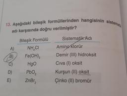 13. Aşağıdaki bileşik formüllerinden hangisinin sistemati
adı karşısında doğru verilmiştir?
Bileşik Formülü
NHẠCI
Fe(OH)3
HgO
A)
B)
C)
D)
E)
PbO₂
2
ZnBr₂
2
Sistematik Adi
Amino klorür
Demir (III) hidroksit
Civa (1) oksit
Kurşun (II) oksit
Çinko (II) bromür